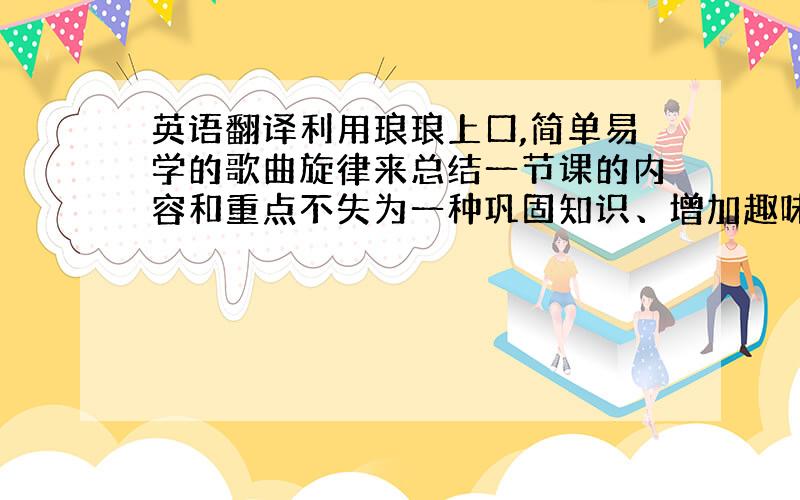 英语翻译利用琅琅上口,简单易学的歌曲旋律来总结一节课的内容和重点不失为一种巩固知识、增加趣味的好方法.马克思说：“音乐是