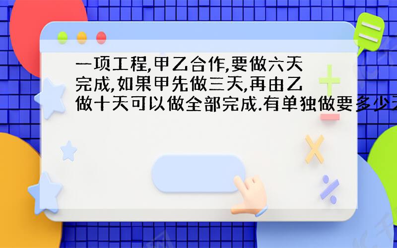 一项工程,甲乙合作,要做六天完成,如果甲先做三天,再由乙做十天可以做全部完成.有单独做要多少天完成?