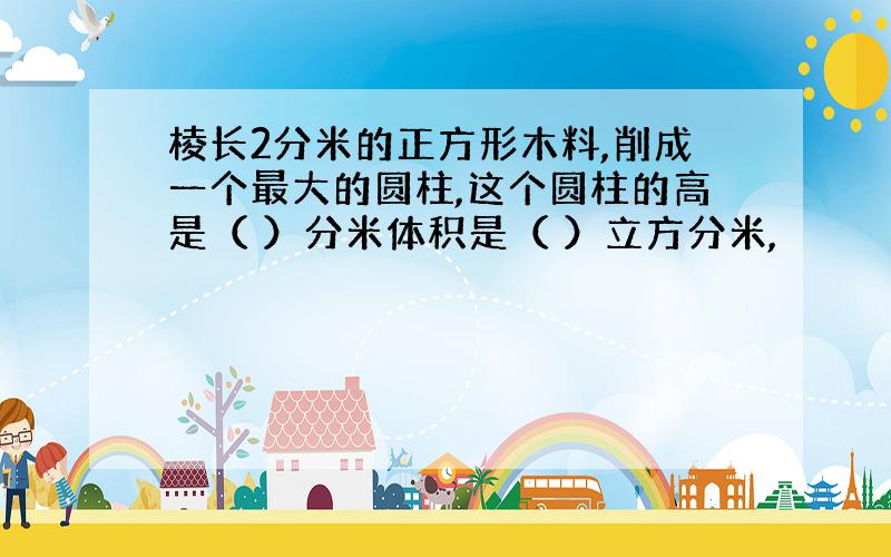 棱长2分米的正方形木料,削成一个最大的圆柱,这个圆柱的高是（ ）分米体积是（ ）立方分米,