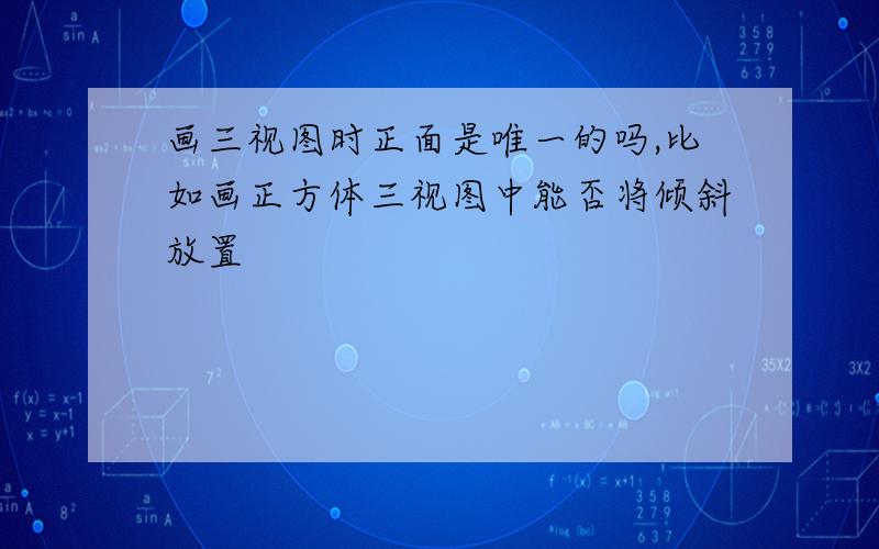 画三视图时正面是唯一的吗,比如画正方体三视图中能否将倾斜放置