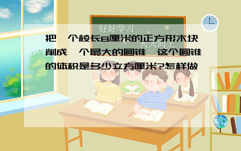 把一个棱长8厘米的正方形木块削成一个最大的圆锥,这个圆锥的体积是多少立方厘米?怎样做