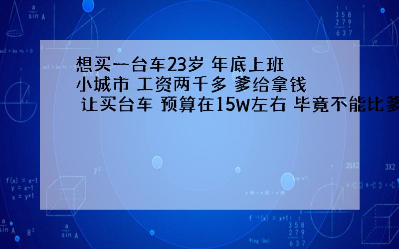 想买一台车23岁 年底上班 小城市 工资两千多 爹给拿钱 让买台车 预算在15W左右 毕竟不能比爹的还好 但是15W不是