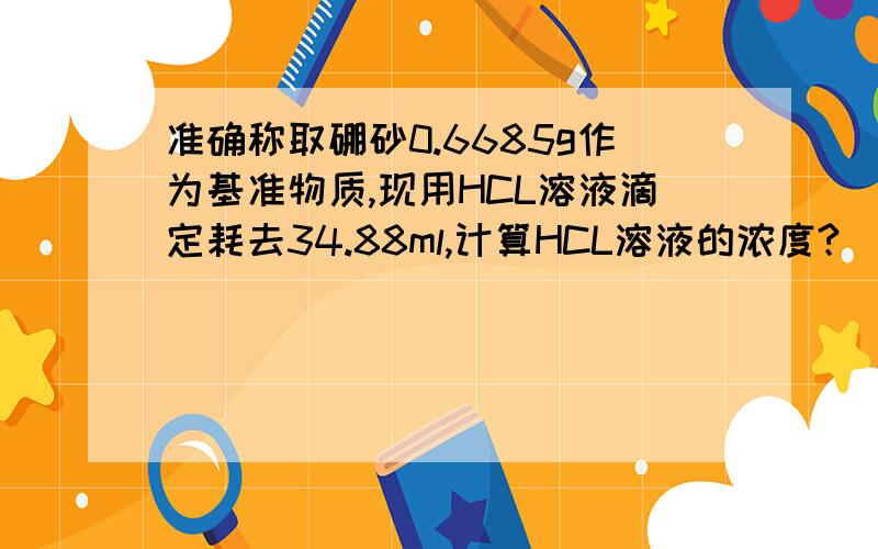 准确称取硼砂0.6685g作为基准物质,现用HCL溶液滴定耗去34.88ml,计算HCL溶液的浓度?