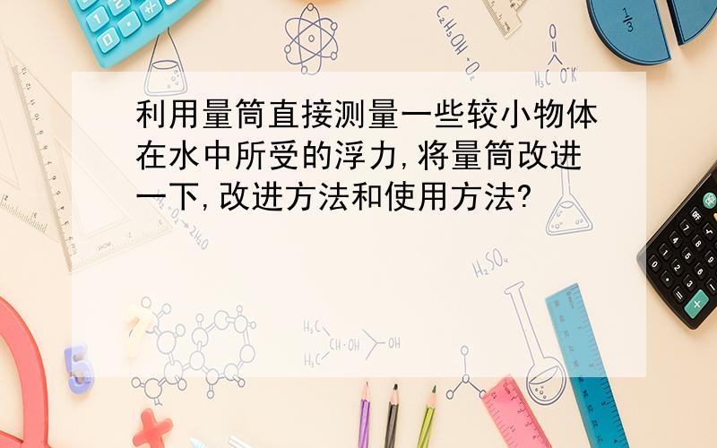 利用量筒直接测量一些较小物体在水中所受的浮力,将量筒改进一下,改进方法和使用方法?