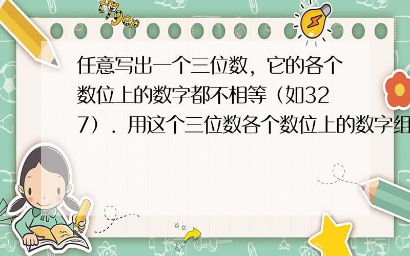 任意写出一个三位数，它的各个数位上的数字都不相等（如327）．用这个三位数各个数位上的数字组成一个最大数和一个最小数，并