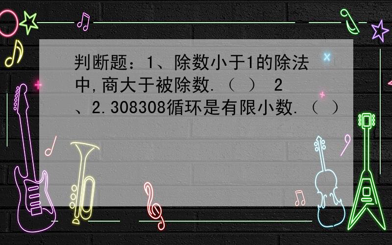 判断题：1、除数小于1的除法中,商大于被除数.（ ） 2、2.308308循环是有限小数.（ ）