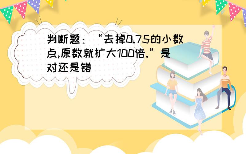 判断题：“去掉0.75的小数点,原数就扩大100倍.”是对还是错