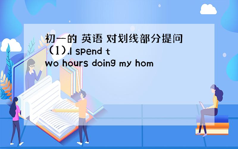 初一的 英语 对划线部分提问 (1).I spend two hours doing my hom