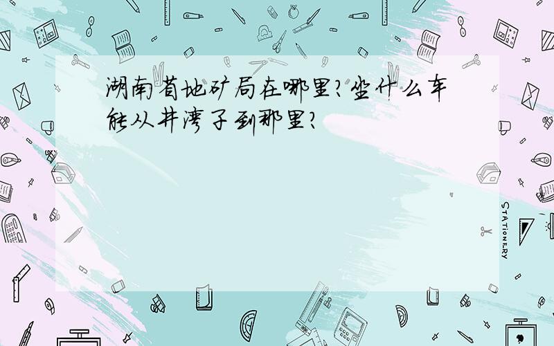 湖南省地矿局在哪里?坐什么车能从井湾子到那里?