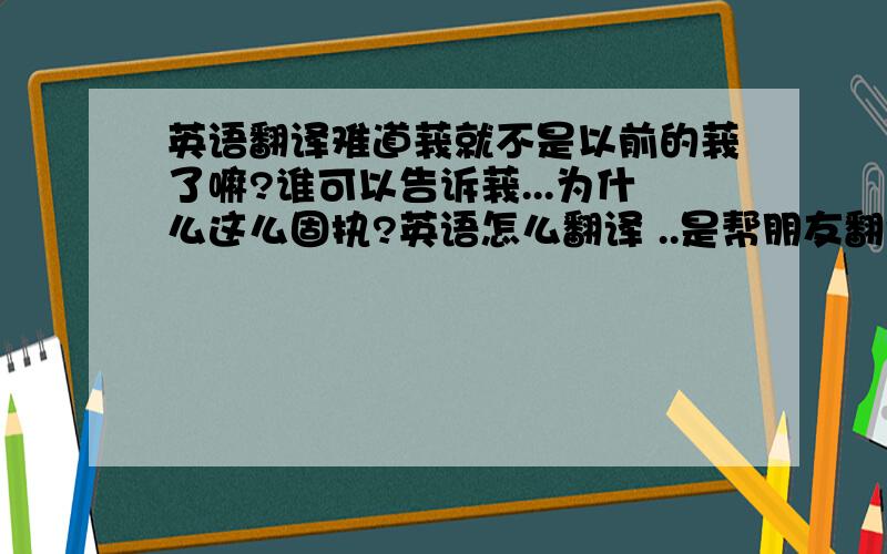 英语翻译难道莪就不是以前的莪了嘛?谁可以告诉莪...为什么这么固执?英语怎么翻译 ..是帮朋友翻译的...