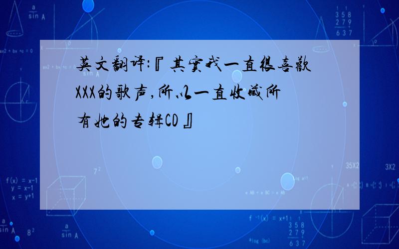 英文翻译:『其实我一直很喜欢XXX的歌声,所以一直收藏所有她的专辑CD』