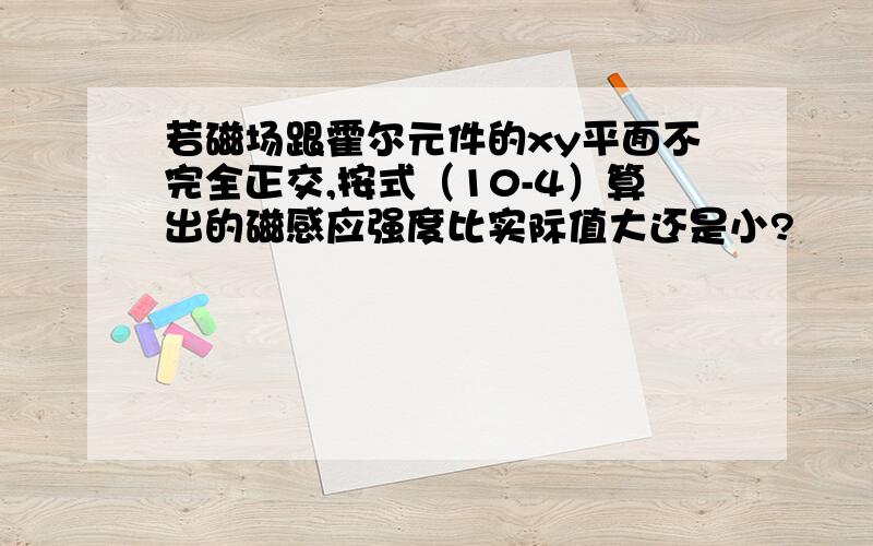 若磁场跟霍尔元件的xy平面不完全正交,按式（10-4）算出的磁感应强度比实际值大还是小?