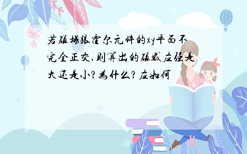 若磁场跟霍尔元件的xy平面不完全正交,则算出的磁感应强是大还是小?为什么?应如何