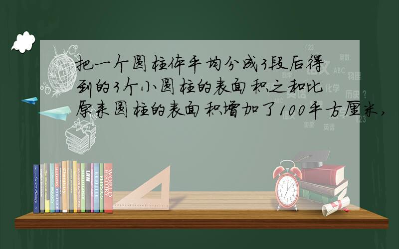 把一个圆柱体平均分成3段后得到的3个小圆柱的表面积之和比原来圆柱的表面积增加了100平方厘米,