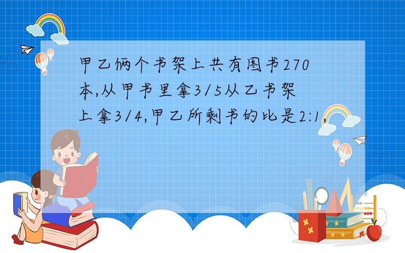 甲乙俩个书架上共有图书270本,从甲书里拿3/5从乙书架上拿3/4,甲乙所剩书的比是2:1,