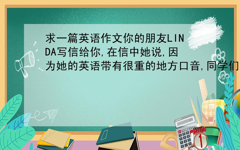 求一篇英语作文你的朋友LINDA写信给你,在信中她说,因为她的英语带有很重的地方口音,同学们都嘲笑她.为此,她很苦恼.她