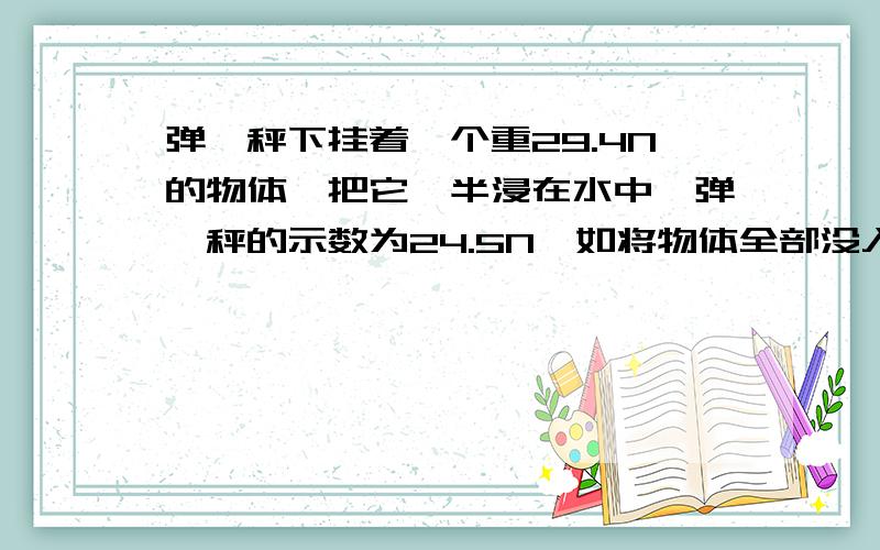 弹簧秤下挂着一个重29.4N的物体,把它一半浸在水中,弹簧秤的示数为24.5N,如将物体全部没入水中,弹簧秤的示数是多少