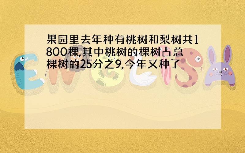 果园里去年种有桃树和梨树共1800棵,其中桃树的棵树占总棵树的25分之9,今年又种了