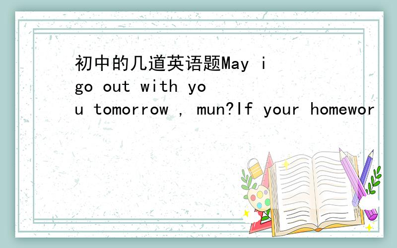 初中的几道英语题May i go out with you tomorrow , mun?If your homewor