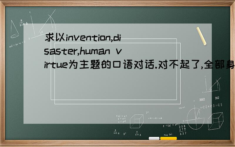 求以invention,disaster,human virtue为主题的口语对话.对不起了,全部身家只有25了.