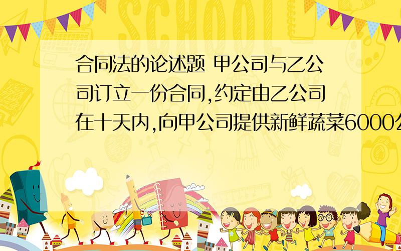 合同法的论述题 甲公司与乙公司订立一份合同,约定由乙公司在十天内,向甲公司提供新鲜蔬菜6000公斤,每公斤蔬菜的单价1元