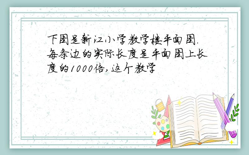 下图是新江小学教学楼平面图.每条边的实际长度是平面图上长度的1000倍,这个教学