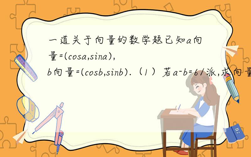 一道关于向量的数学题已知a向量=(cosa,sina),b向量=(cosb,sinb).（1）若a-b=6/派,求向量a