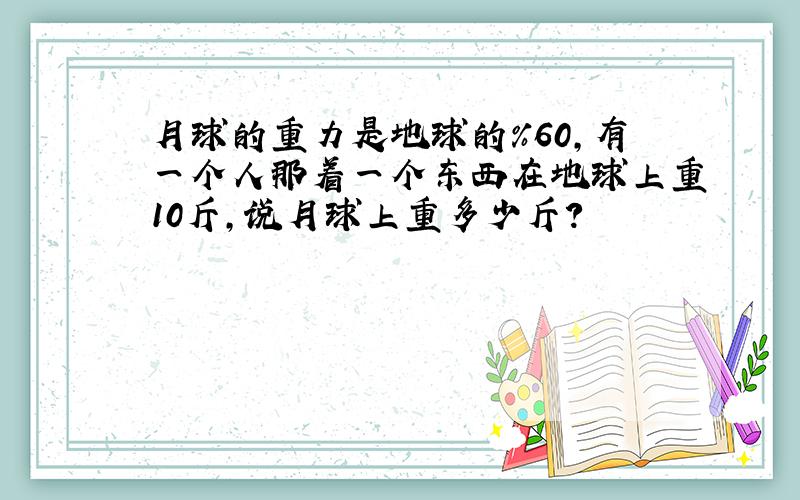 月球的重力是地球的%60,有一个人那着一个东西在地球上重10斤,说月球上重多少斤?