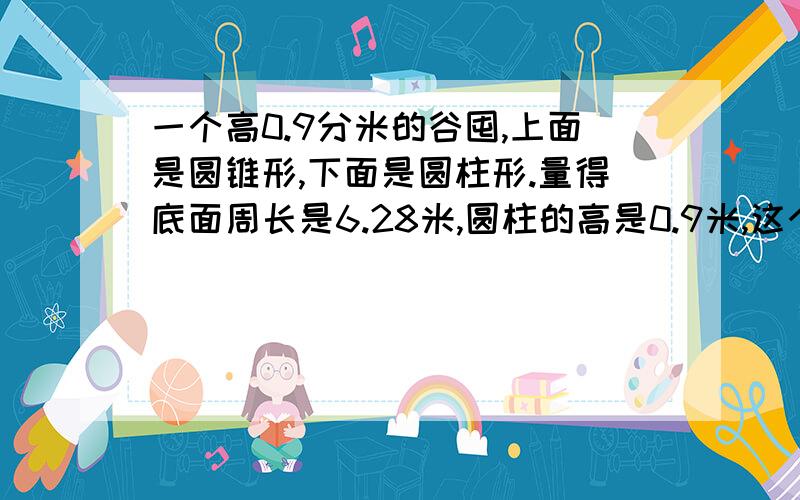 一个高0.9分米的谷囤,上面是圆锥形,下面是圆柱形.量得底面周长是6.28米,圆柱的高是0.9米,这个谷囤的体积