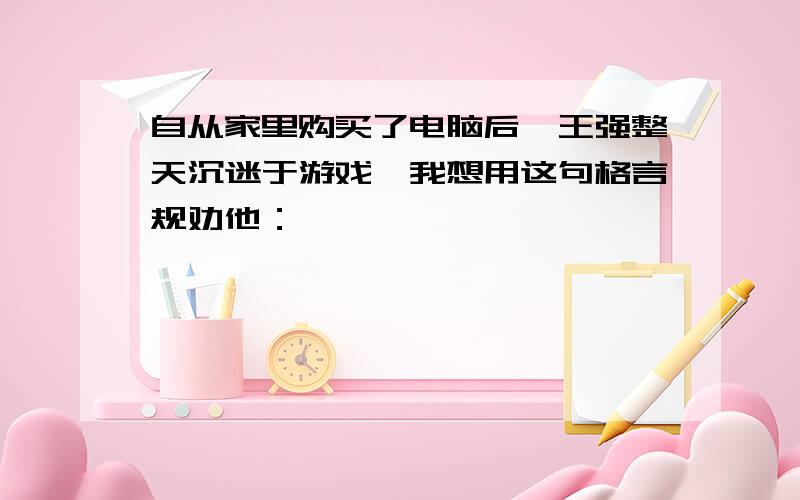 自从家里购买了电脑后,王强整天沉迷于游戏,我想用这句格言规劝他：