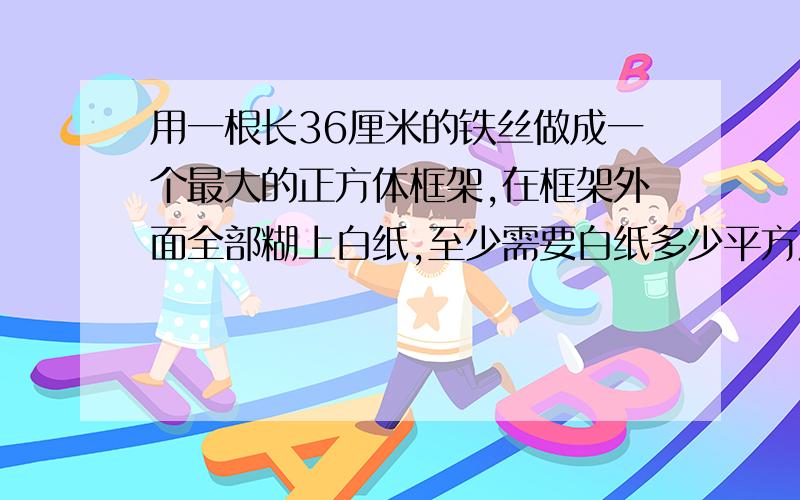 用一根长36厘米的铁丝做成一个最大的正方体框架,在框架外面全部糊上白纸,至少需要白纸多少平方厘米?