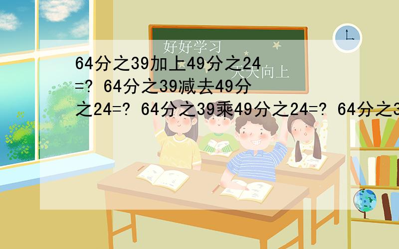 64分之39加上49分之24=? 64分之39减去49分之24=? 64分之39乘49分之24=? 64分之39除以49