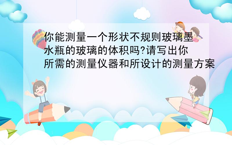 你能测量一个形状不规则玻璃墨水瓶的玻璃的体积吗?请写出你所需的测量仪器和所设计的测量方案