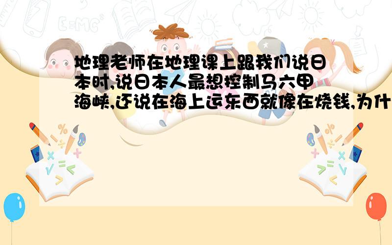 地理老师在地理课上跟我们说日本时,说日本人最想控制马六甲海峡,还说在海上运东西就像在烧钱,为什么?