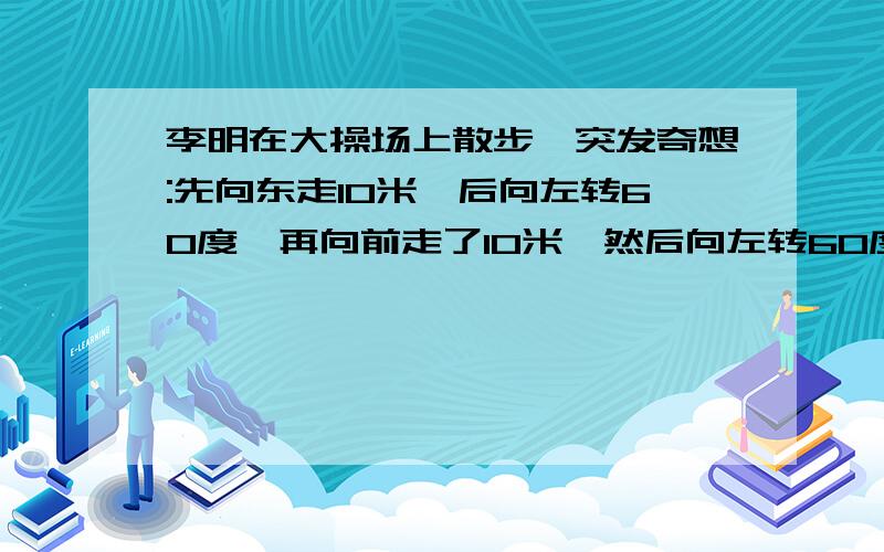 李明在大操场上散步,突发奇想:先向东走10米,后向左转60度,再向前走了10米,然后向左转60度,再向前