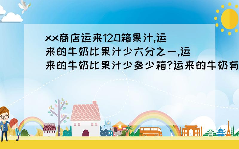 xx商店运来120箱果汁,运来的牛奶比果汁少六分之一,运来的牛奶比果汁少多少箱?运来的牛奶有多少箱?