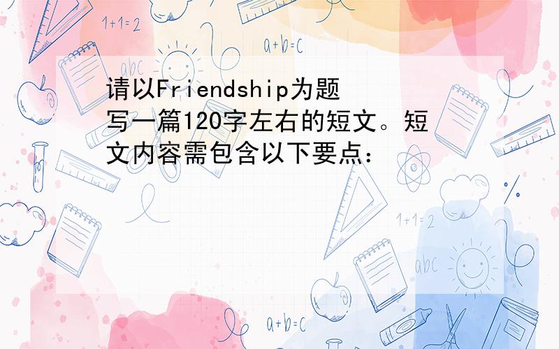 请以Friendship为题写一篇120字左右的短文。短文内容需包含以下要点：