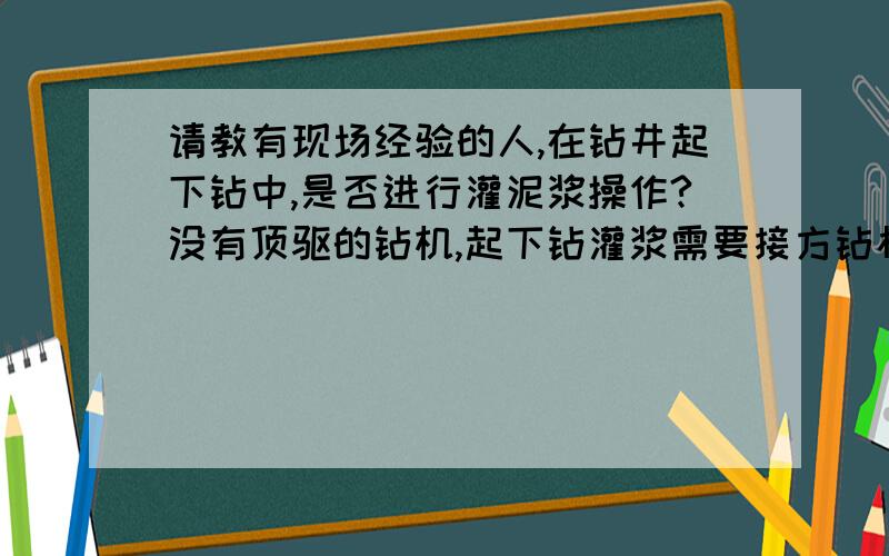 请教有现场经验的人,在钻井起下钻中,是否进行灌泥浆操作?没有顶驱的钻机,起下钻灌浆需要接方钻杆?