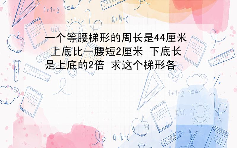 一个等腰梯形的周长是44厘米 上底比一腰短2厘米 下底长是上底的2倍 求这个梯形各