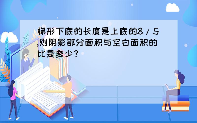 梯形下底的长度是上底的8/5,则阴影部分面积与空白面积的比是多少?