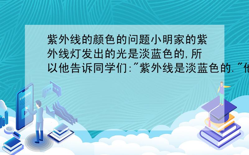 紫外线的颜色的问题小明家的紫外线灯发出的光是淡蓝色的,所以他告诉同学们: