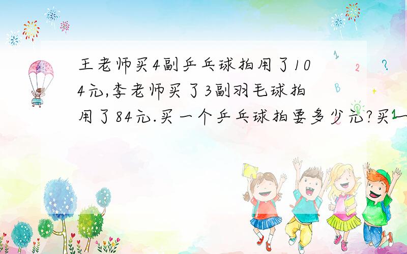 王老师买4副乒乓球拍用了104元,李老师买了3副羽毛球拍用了84元.买一个乒乓球拍要多少元?买一个羽毛球拍要多少元?请用