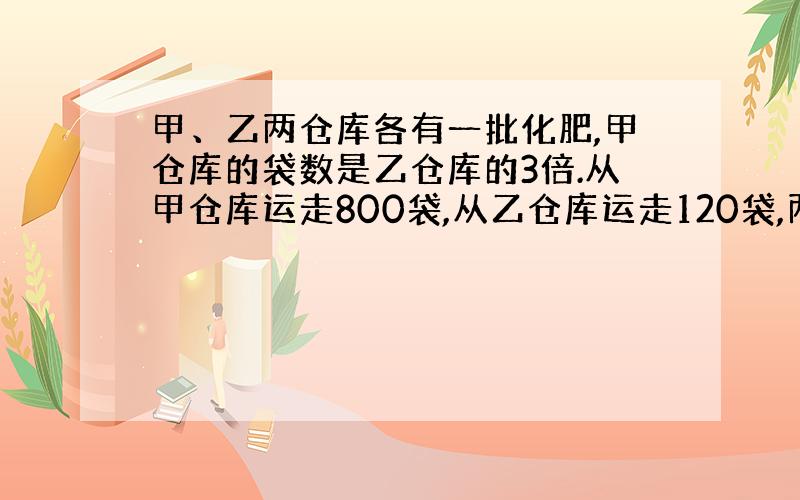 甲、乙两仓库各有一批化肥,甲仓库的袋数是乙仓库的3倍.从甲仓库运走800袋,从乙仓库运走120袋,两个仓库