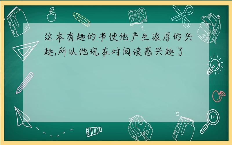 这本有趣的书使他产生浓厚的兴趣,所以他现在对阅读感兴趣了