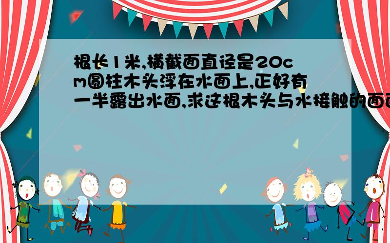 根长1米,横截面直径是20cm圆柱木头浮在水面上,正好有一半露出水面,求这根木头与水接触的面面积是多少