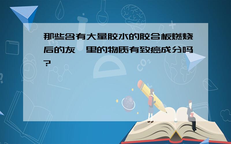 那些含有大量胶水的胶合板燃烧后的灰烬里的物质有致癌成分吗?