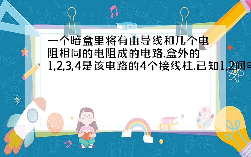 一个暗盒里将有由导线和几个电阻相同的电阻成的电路.盒外的1,2,3,4是该电路的4个接线柱.已知1,2间电阻的1.5倍,