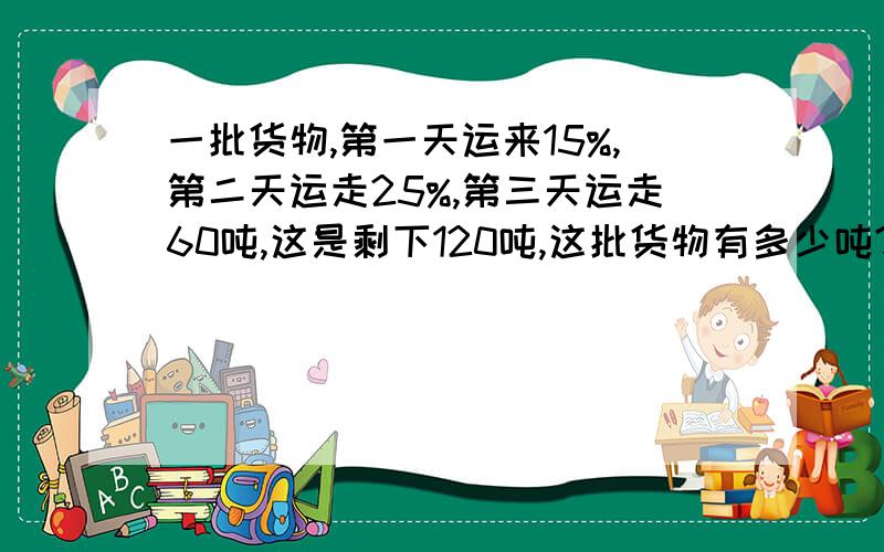 一批货物,第一天运来15%,第二天运走25%,第三天运走60吨,这是剩下120吨,这批货物有多少吨?