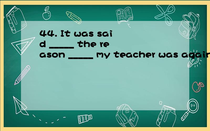 44. It was said _____ the reason _____ my teacher was agains