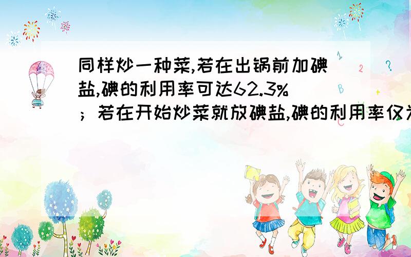 同样炒一种菜,若在出锅前加碘盐,碘的利用率可达62.3%；若在开始炒菜就放碘盐,碘的利用率仅为18.7%.